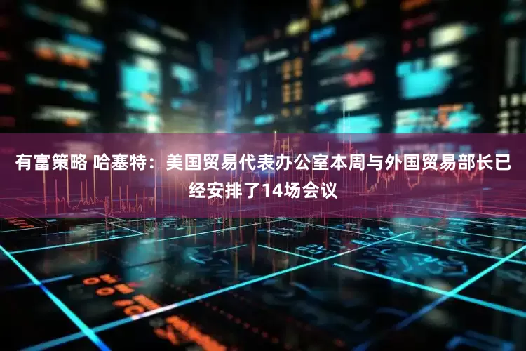 有富策略 哈塞特：美国贸易代表办公室本周与外国贸易部长已经安排了14场会议