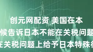 创元网配资 美国在本月早些时候告诉日本不能在关税问题上给予日本特殊待遇