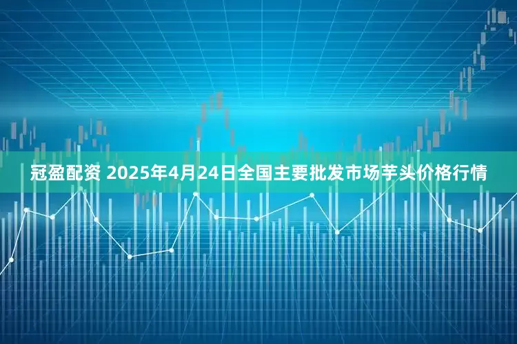 冠盈配资 2025年4月24日全国主要批发市场芋头价格行情