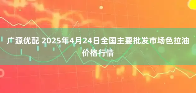 广源优配 2025年4月24日全国主要批发市场色拉油价格行情