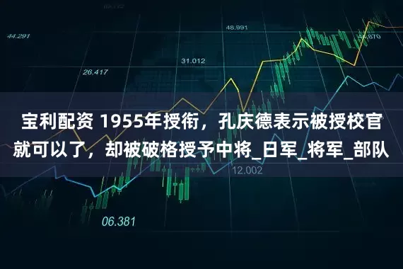宝利配资 1955年授衔，孔庆德表示被授校官就可以了，却被破格授予中将_日军_将军_部队
