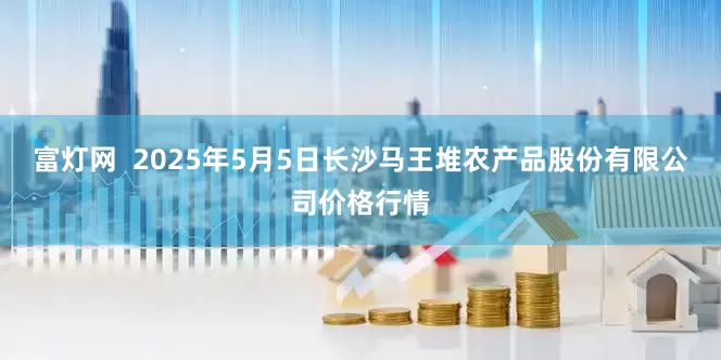 富灯网  2025年5月5日长沙马王堆农产品股份有限公司价格行情