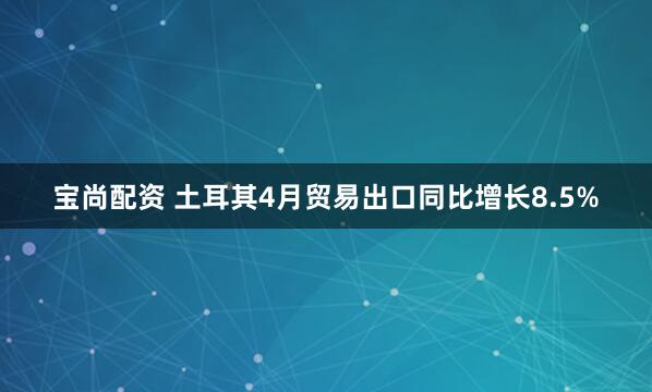 宝尚配资 土耳其4月贸易出口同比增长8.5%
