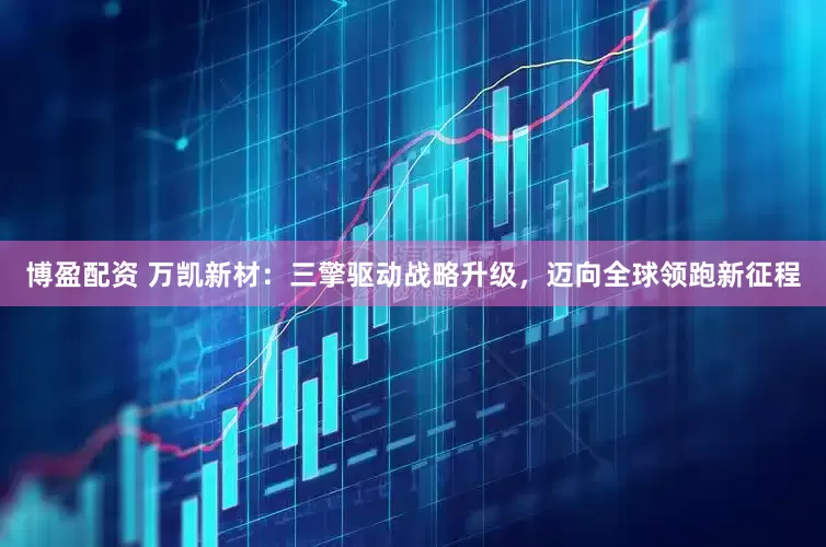 博盈配资 万凯新材：三擎驱动战略升级，迈向全球领跑新征程