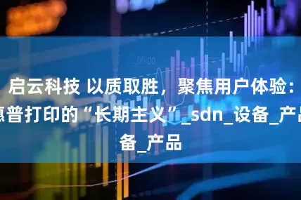 启云科技 以质取胜，聚焦用户体验：惠普打印的“长期主义”_sdn_设备_产品