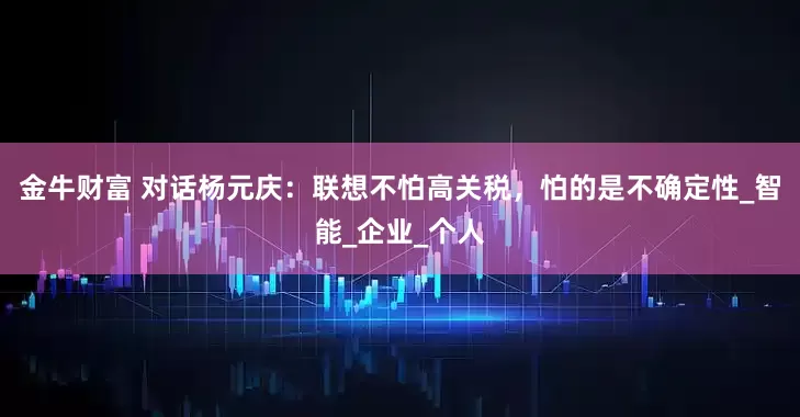 金牛财富 对话杨元庆：联想不怕高关税，怕的是不确定性_智能_企业_个人