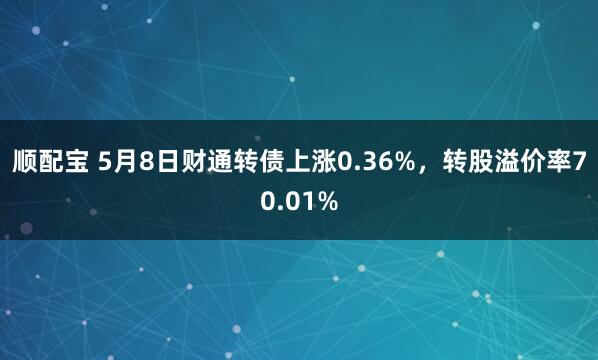 顺配宝 5月8日财通转债上涨0.36%，转股溢价率70.01%