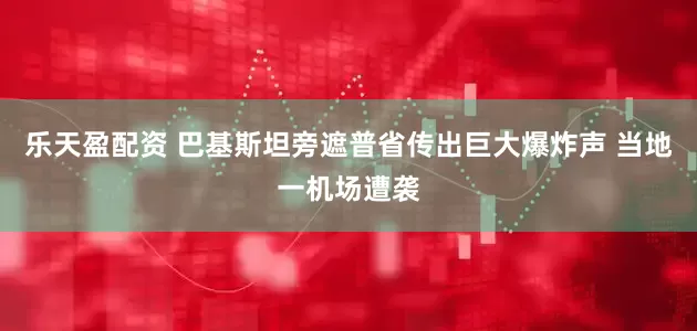 乐天盈配资 巴基斯坦旁遮普省传出巨大爆炸声 当地一机场遭袭