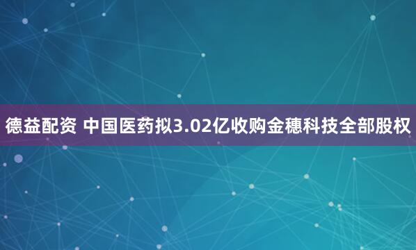 德益配资 中国医药拟3.02亿收购金穗科技全部股权