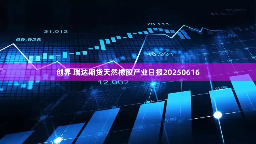 创界 瑞达期货天然橡胶产业日报20250616