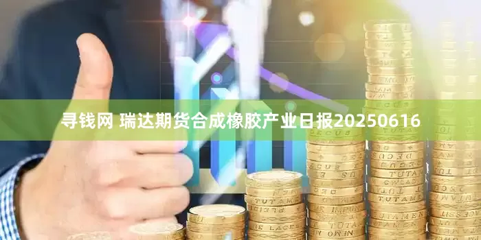 寻钱网 瑞达期货合成橡胶产业日报20250616