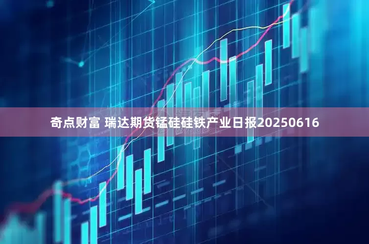 奇点财富 瑞达期货锰硅硅铁产业日报20250616