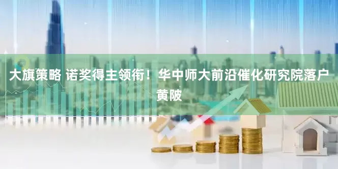 大旗策略 诺奖得主领衔！华中师大前沿催化研究院落户黄陂