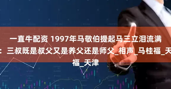 一直牛配资 1997年马敬伯提起马三立泪流满面：三叔既是叔父又是养父还是师父_相声_马桂福_天津