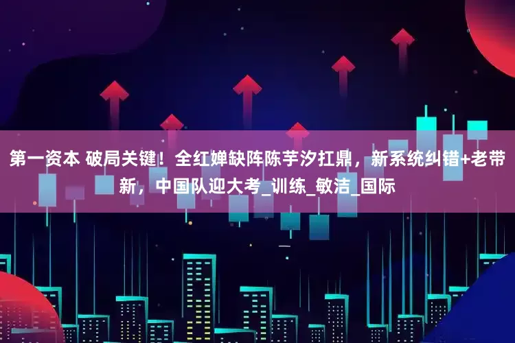 第一资本 破局关键！全红婵缺阵陈芋汐扛鼎，新系统纠错+老带新，中国队迎大考_训练_敏洁_国际
