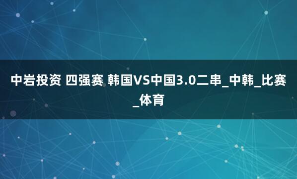 中岩投资 四强赛 韩国VS中国3.0二串_中韩_比赛_体育