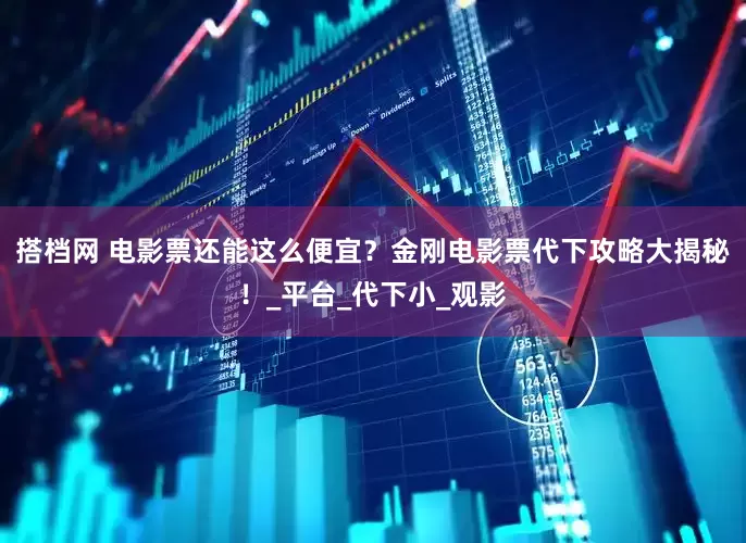 搭档网 电影票还能这么便宜？金刚电影票代下攻略大揭秘！_平台_代下小_观影