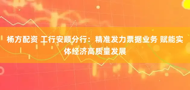 杨方配资 工行安顺分行：精准发力票据业务 赋能实体经济高质量发展