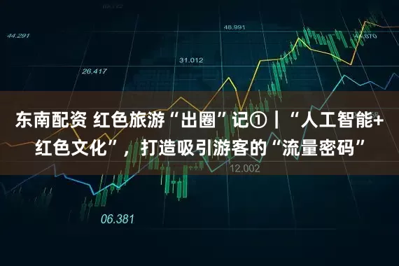 东南配资 红色旅游“出圈”记①｜“人工智能+红色文化”，打造吸引游客的“流量密码”