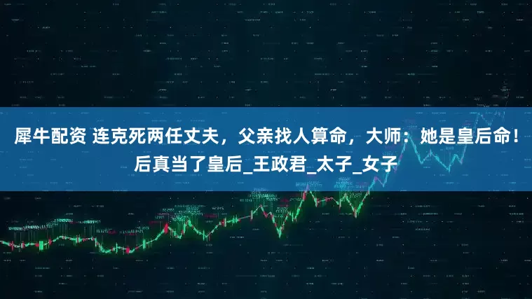 犀牛配资 连克死两任丈夫，父亲找人算命，大师：她是皇后命！后真当了皇后_王政君_太子_女子