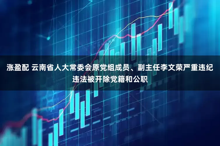 涨盈配 云南省人大常委会原党组成员、副主任李文荣严重违纪违法被开除党籍和公职