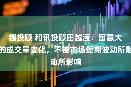 趣投顾 和讯投顾田越滢：留意大盘的成交量变化，不被市场短期波动所影响