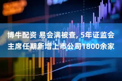 博牛配资 易会满被查, 5年证监会主席任期新增上市公司1800余家