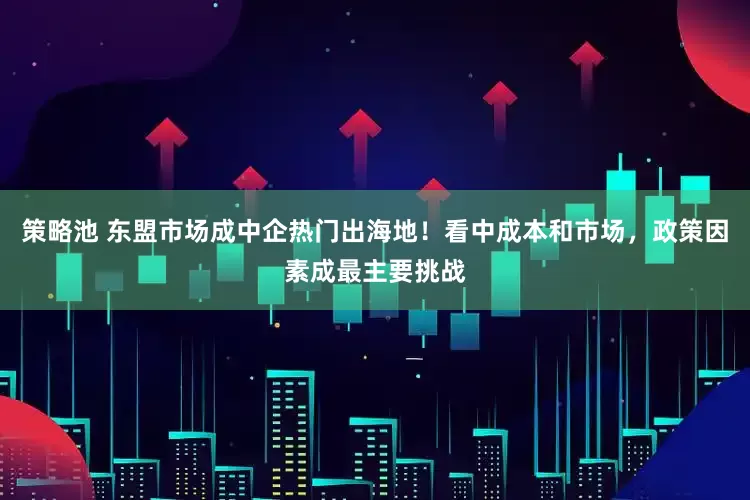 策略池 东盟市场成中企热门出海地！看中成本和市场，政策因素成最主要挑战