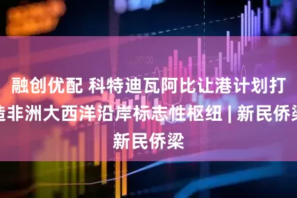 融创优配 科特迪瓦阿比让港计划打造非洲大西洋沿岸标志性枢纽 | 新民侨梁