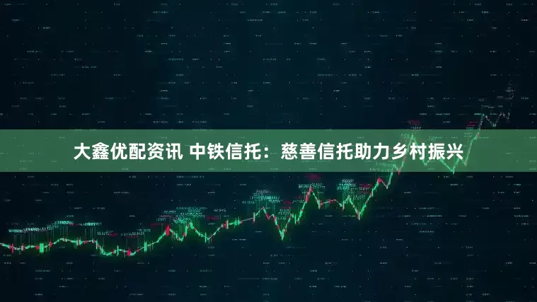 大鑫优配资讯 中铁信托：慈善信托助力乡村振兴