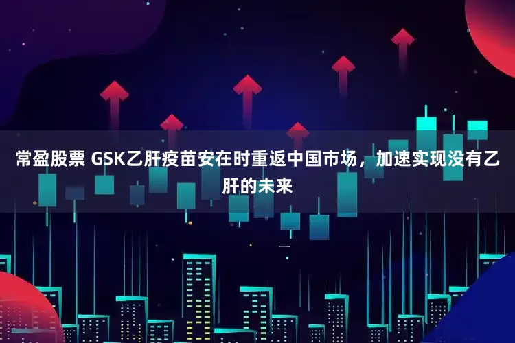 常盈股票 GSK乙肝疫苗安在时重返中国市场,加速实现没有乙肝的未来